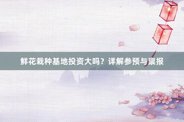 鲜花栽种基地投资大吗？详解参预与禀报